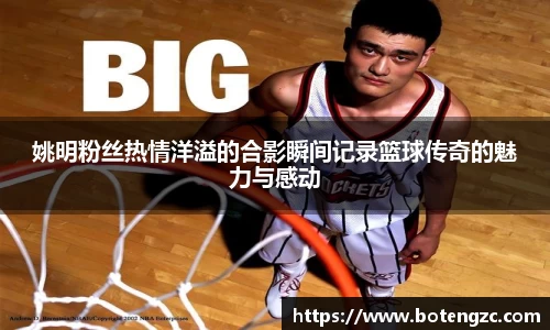 姚明粉丝热情洋溢的合影瞬间记录篮球传奇的魅力与感动